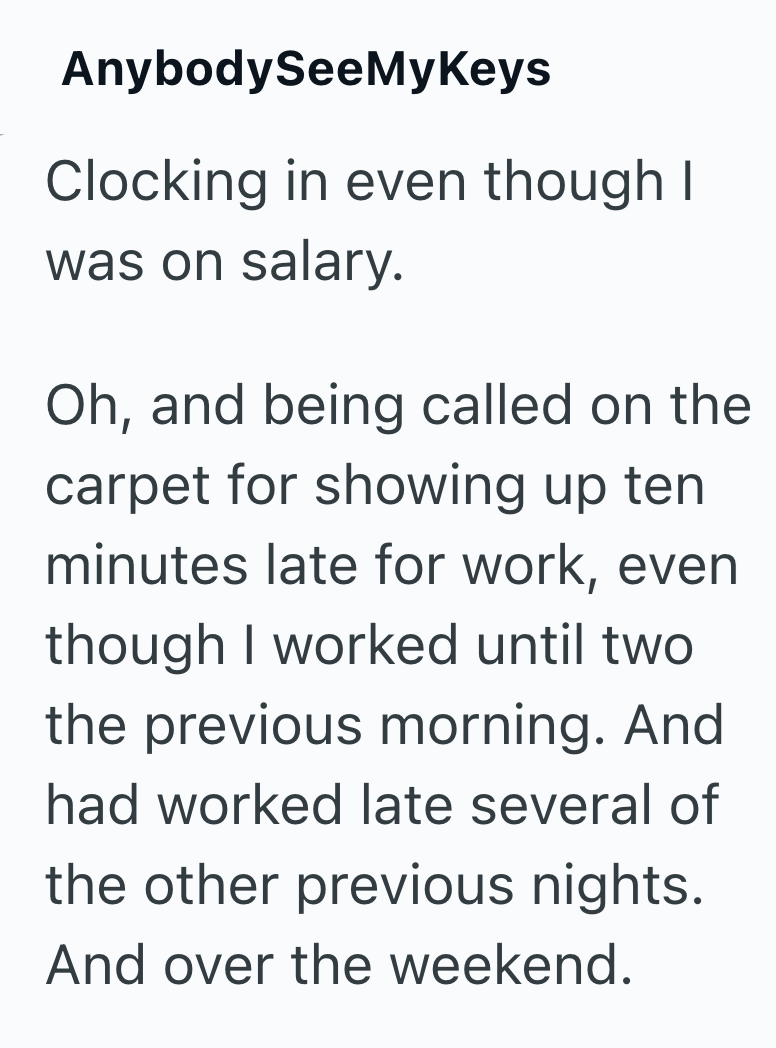 AnybodySeeMyKeys Clocking in even though I was on salary. Oh, and being called on the carpet for showing up ten minutes late for work, even though I worked until two the previous morning. And had worked late several of the other previous nights. And over the weekend.