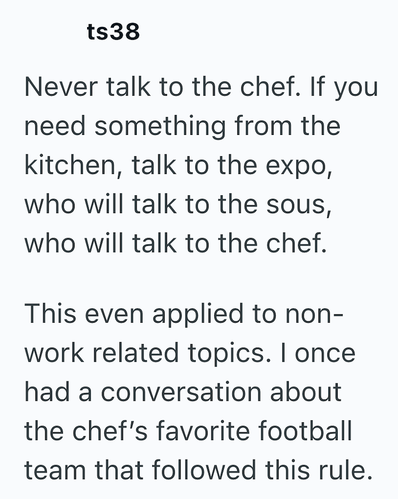 ts38 Never talk to the chef. If you need something from the kitchen, talk to the expo, who will talk to the sous, who will talk to the chef. This even applied to non- work related topics. I once had a conversation about the chef's favorite football team that followed this rule.