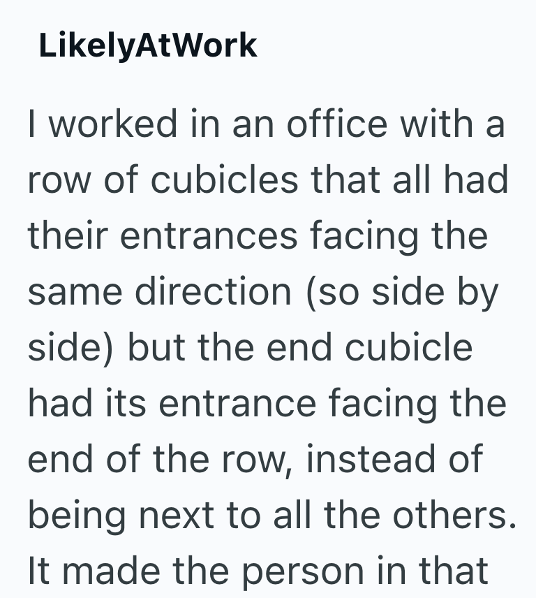LikelyAtWork I worked in an office with a row of cubicles that all had their entrances facing the same direction (so side by side) but the end cubicle had its entrance facing the end of the row, instead of being next to all the others. It made the person in that