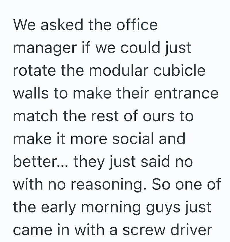 We asked the office manager if we could just rotate the modular cubicle walls to make their entrance match the rest of ours to make it more social and better... they just said no with no reasoning. So one of the early morning guys just came in with a screw driver