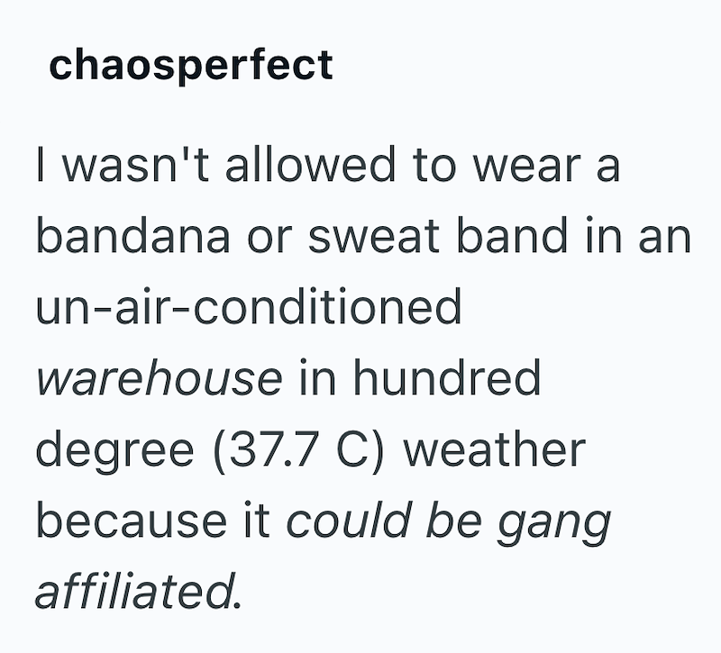 chaosperfect I wasn't allowed to wear a bandana or sweat band in an un-air-conditioned warehouse in hundred degree (37.7 C) weather because it could be gang affiliated.