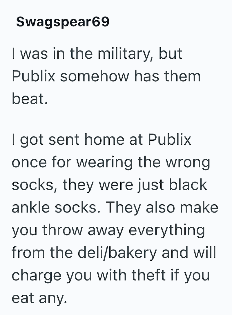Swagspear69 I was in the military, but Publix somehow has them beat. I got sent home at Publix once for wearing the wrong socks, they were just black ankle socks. They also make you throw away everything from the deli/bakery and will charge you with theft if you eat any.