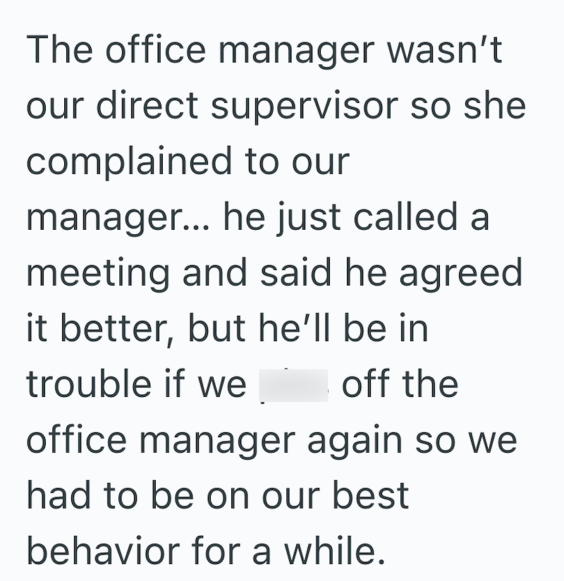 The office manager wasn't our direct supervisor so she complained to our manager... he just called a meeting and said he agreed it better, but he'll be in trouble if we off the office manager again so we had to be on our best behavior for a while.