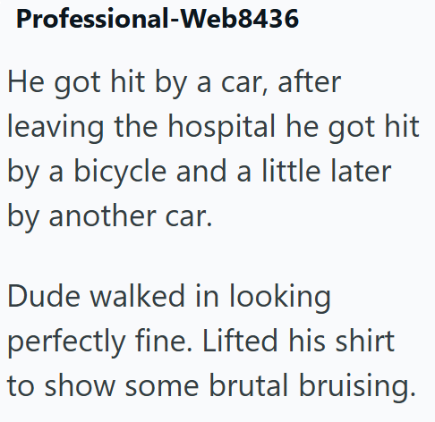Professional-Web8436 He got hit by a car, after leaving the hospital he got hit by a bicycle and a little later by another car. Dude walked in looking perfectly fine. Lifted his shirt to show some brutal bruising.