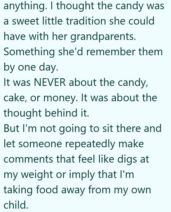 anything. I thought the candy was a sweet little tradition she could have with her grandparents. Something she'd remember them by one day. It was NEVER about the candy, cake, or money. It was about the thought behind it. But I'm not going to sit there and let someone repeatedly make comments that feel like digs at my weight or imply that I'm taking food away from my own child.