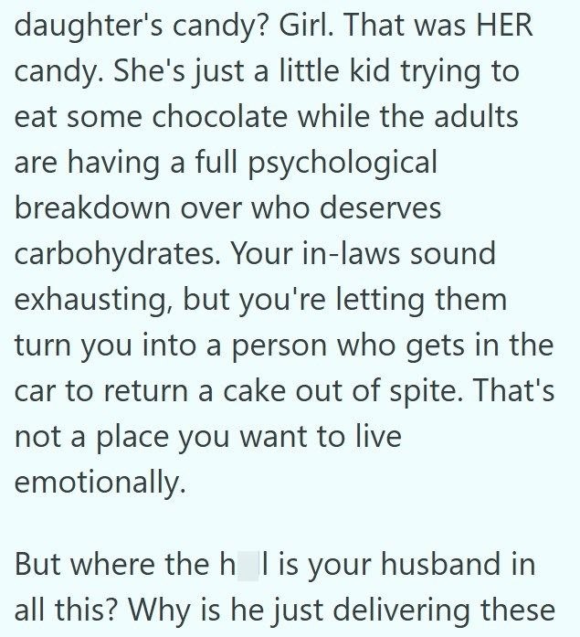 daughter's candy? Girl. That was HER candy. She's just a little kid trying to eat some chocolate while the adults are having a full psychological breakdown over who deserves carbohydrates. Your in-laws sound exhausting, but you're letting them turn you into a person who gets in the car to return a cake out of spite. That's not a place you want to live emotionally. But where the h_ I is your husband in all this? Why is he just delivering these
