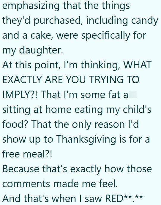 emphasizing that the things they'd purchased, including candy and a cake, were specifically for my daughter. At this point, I'm thinking, WHAT EXACTLY ARE YOU TRYING TO IMPLY?! That I'm some fat a sitting at home eating my child's food? That the only reason I'd show up to Thanksgiving is for a free meal?! Because that's exactly how those comments made me feel. And that's when I saw RED** **