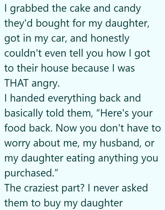 I grabbed the cake and candy they'd bought for my daughter, got in my car, and honestly couldn't even tell you how I got to their house because I was THAT angry. I handed everything back and basically told them, "Here's your food back. Now you don't have to worry about me, my husband, or my daughter eating anything you purchased." The craziest part? I never asked them to buy my daughter