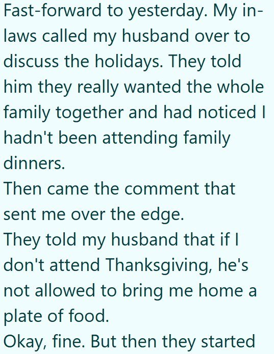Fast-forward to yesterday. My in- laws called my husband over to discuss the holidays. They told him they really wanted the whole family together and had noticed I hadn't been attending family dinners. Then came the comment that sent me over the edge. They told my husband that if I don't attend Thanksgiving, he's not allowed to bring me home a plate of food. Okay, fine. But then they started