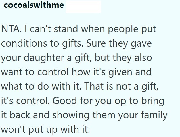 cocoaiswithme NTA. I can't stand when people put conditions to gifts. Sure they gave your daughter a gift, but they also want to control how it's given and what to do with it. That is not a gift, it's control. Good for you op to bring it back and showing them your family won't put up with it.