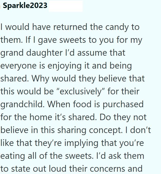 Sparkle2023 I would have returned the candy to them. If I gave sweets to you for my grand daughter I'd assume that everyone is enjoying it and being shared. Why would they believe that this would be "exclusively" for their grandchild. When food is purchased for the home it's shared. Do they not believe in this sharing concept. I don't like that they're implying that you're eating all of the sweets. I'd ask them to state out loud their concerns and