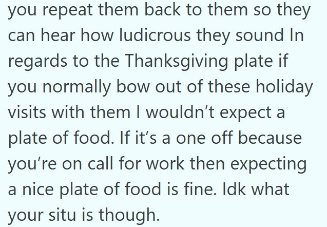 you repeat them back to them so they can hear how ludicrous they sound In regards to the Thanksgiving plate if you normally bow out of these holiday visits with them I wouldn't expect a plate of food. If it's a one off because you're on call for work then expecting a nice plate of food is fine. Idk what your situ is though.