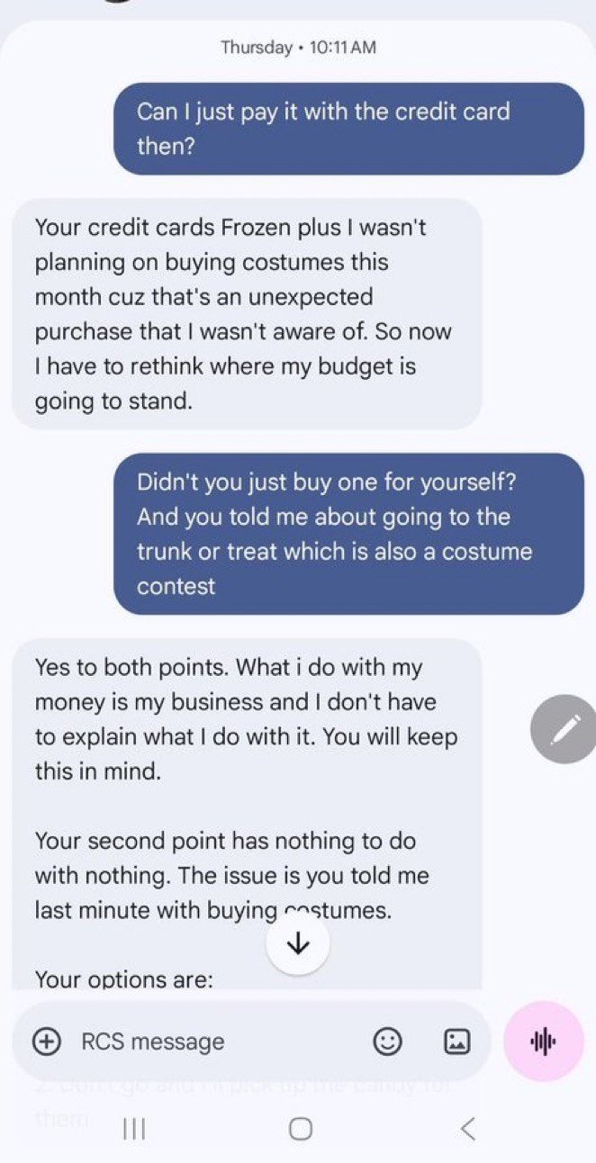 Thursday 10:11 AM . Can I just pay it with the credit card then? Your credit cards Frozen plus I wasn't planning on buying costumes this month cuz that's an unexpected purchase that I wasn't aware of. So now I have to rethink where my budget is going to stand. Didn't you just buy one for yourself? And you told me about going to the trunk or treat which is also a costume contest Yes to both points. What i do with my money is my business and I don't have to explain what I do with it. You will keep