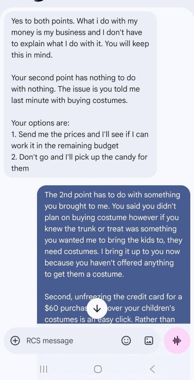Yes to both points. What i do with my money is my business and I don't have to explain what I do with it. You will keep this in mind. Your second point has nothing to do with nothing. The issue is you told me last minute with buying costumes. Your options are: 1. Send me the prices and I'll see if I can work it in the remaining budget 2. Don't go and I'll pick up the candy for them The 2nd point has to do with something you brought to me. You said you didn't plan on buying costume however if you
