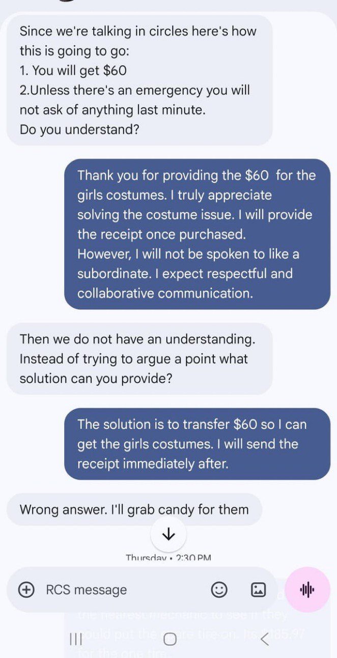 Since we're talking in circles here's how this is going to go: 1. You will get $60 2.Unless there's an emergency you will not ask of anything last minute. Do you understand? Thank you for providing the $60 for the girls costumes. I truly appreciate solving the costume issue. I will provide the receipt once purchased. However, I will not be spoken to like a subordinate. I expect respectful and collaborative communication. Then we do not have an understanding. Instead of trying to argue a point wh