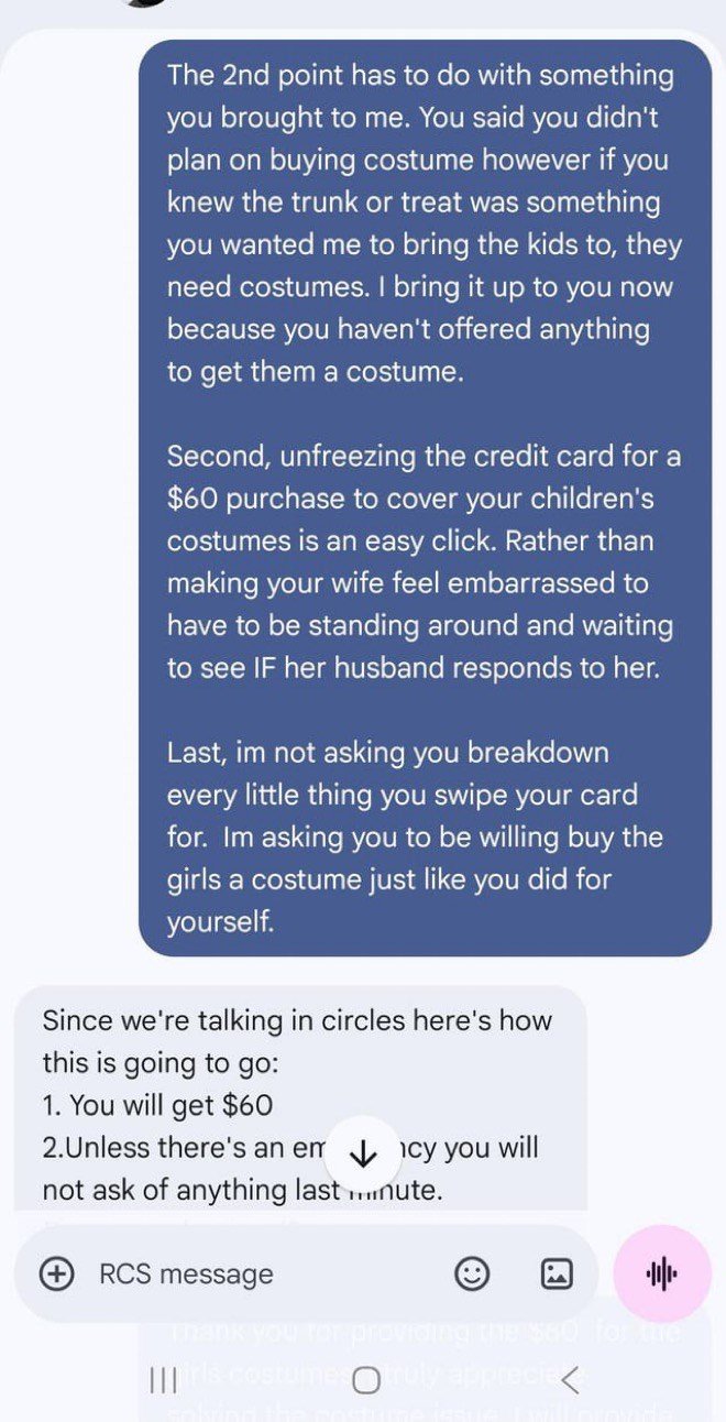 The 2nd point has to do with something you brought to me. You said you didn't plan on buying costume however if you knew the trunk or treat was something you wanted me to bring the kids to, they need costumes. I bring it up to you now because you haven't offered anything to get them a costume. Second, unfreezing the credit card for a $60 purchase to cover your children's costumes is an easy click. Rather than making your wife feel embarrassed to have to be standing around and waiting to see IF h