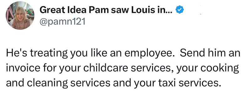 Great Idea Pam saw Louis in... @pamn121 He's treating you like an employee. Send him an invoice for your childcare services, your cooking and cleaning services and your taxi services.