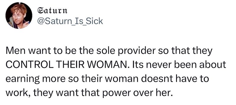 Saturn @Saturn Is Sick Men want to be the sole provider so that they CONTROL THEIR WOMAN. Its never been about earning more so their woman doesnt have to work, they want that power over her.