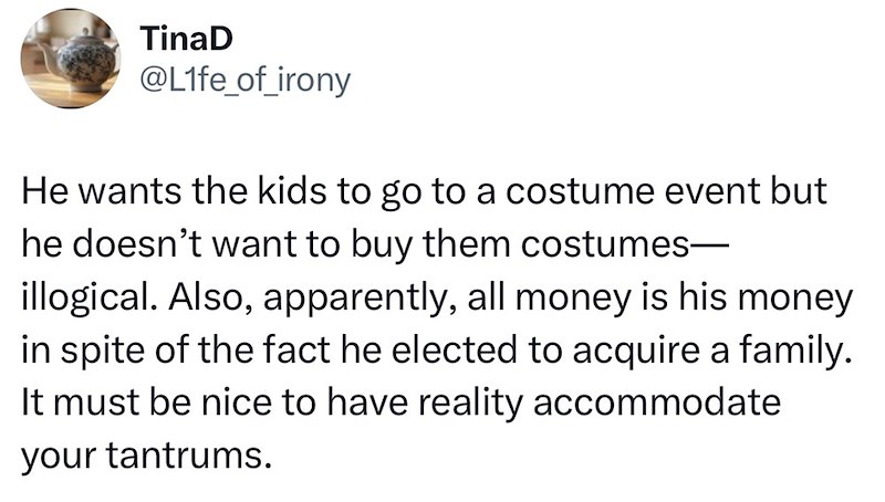 TinaD @Life_of_irony He wants the kids to go to a costume event but he doesn't want to buy them costumes― illogical. Also, apparently, all money is his money in spite of the fact he elected to acquire a family. It must be nice to have reality accommodate your tantrums.
