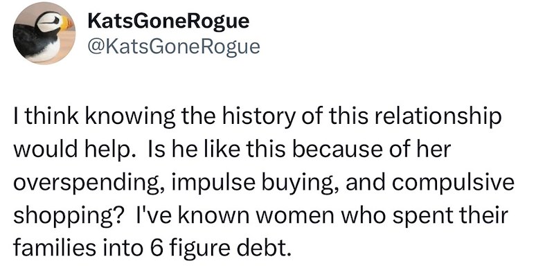 KatsGone Rogue @KatsGone Rogue I think knowing the history of this relationship would help. Is he like this because of her overspending, impulse buying, and compulsive shopping? I've known women who spent their families into 6 figure debt.