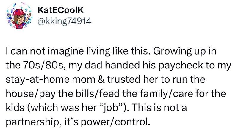 KatECoolK @kking74914 I can not imagine living like this. Growing up in the 70s/80s, my dad handed his paycheck to my stay-at-home mom & trusted her to run the house/pay the bills/feed the family/care for the kids (which was her "job"). This is not a partnership, it's power/control.