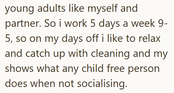 young adults like myself and partner. So i work 5 days a week 9- 5, so on my days off i like to relax and catch up with cleaning and my shows what any child free person does when not socialising.