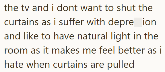 the tv and i dont want to shut the curtains as i suffer with depre ion and like to have natural light in the room as it makes me feel better as i hate when curtains are pulled