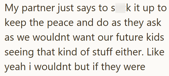 My partner just says to sk it up to keep the peace and do as they ask as we wouldnt want our future kids seeing that kind of stuff either. Like yeah i wouldnt but if they were