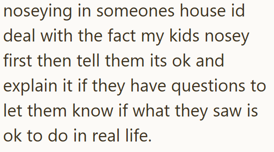 noseying in someones house id deal with the fact my kids nosey first then tell them its ok and explain it if they have questions to let them know if what they saw is ok to do in real life.