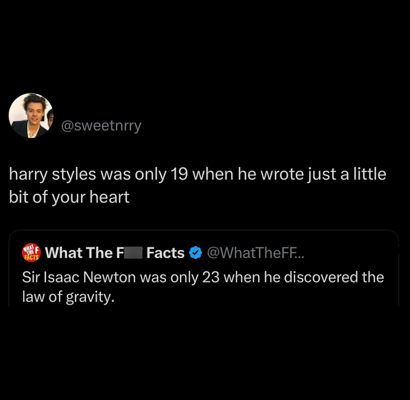@sweetnrry harry styles was only 19 when he wrote just a little bit of your heart FACTS What The F Facts @WhatTheFF... Sir Isaac Newton was only 23 when he discovered the law of gravity.