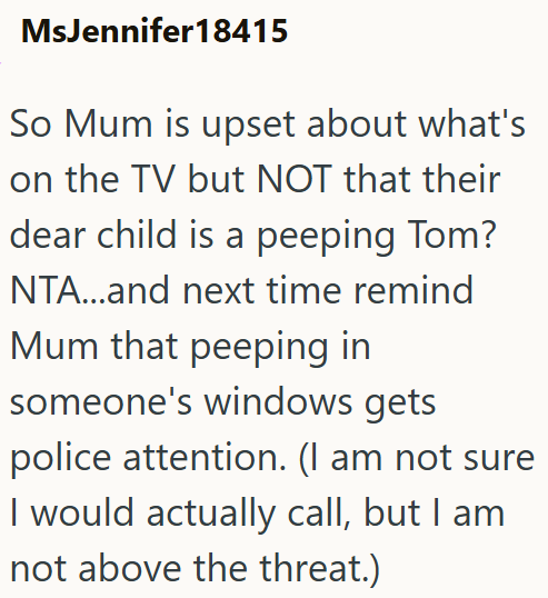 MsJennifer 18415 So Mum is upset about what's on the TV but NOT that their dear child is a peeping Tom? NTA...and next time remind Mum that peeping in someone's windows gets police attention. (I am not sure I would actually call, but I am not above the threat.)