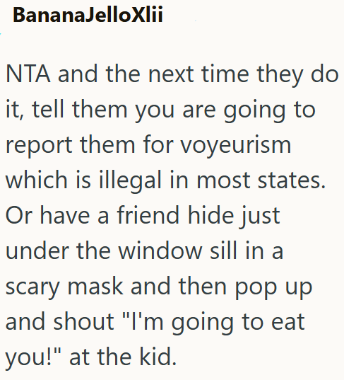 BananaJelloXlii NTA and the next time they do it, tell them you are going to report them for voyeurism which is illegal in most states. Or have a friend hide just under the window sill in a scary mask and then pop up and shout "I'm going to eat you!" at the kid.