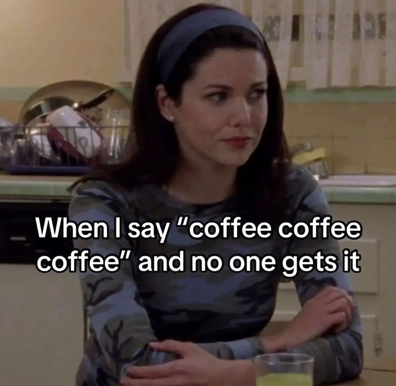 When I say "coffee coffee coffee" and no one gets it