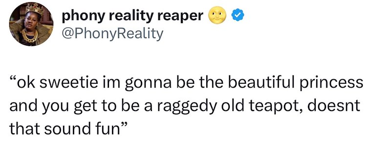 phony reality reaper @PhonyReality "ok sweetie im gonna be the beautiful princess and you get to be a raggedy old teapot, doesnt that sound fun"