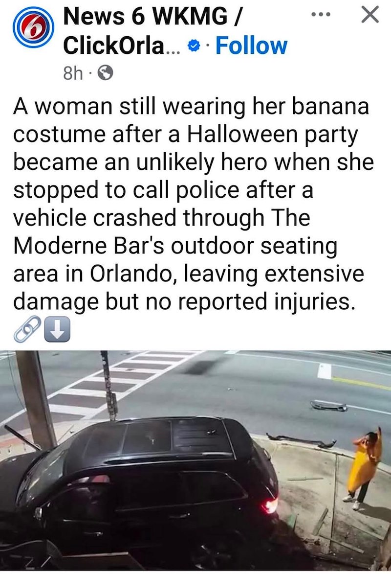News 6 WKMG/ ClickOrla.... Follow 8h 0 A woman still wearing her banana costume after a Halloween party became an unlikely hero when she stopped to call police after a vehicle crashed through The Moderne Bar's outdoor seating area in Orlando, leaving extensive damage but no reported injuries. 8◉ VA -21