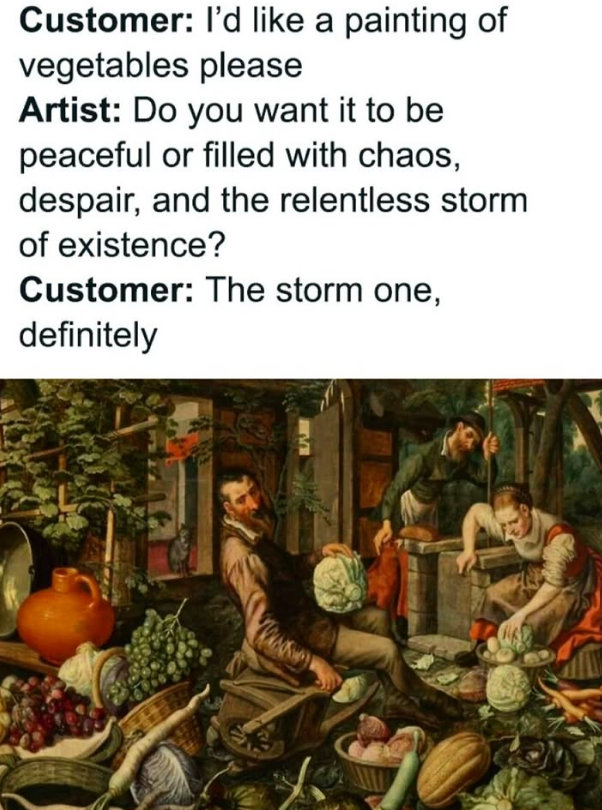 Customer: I'd like a painting of vegetables please Artist: Do you want it to be peaceful or filled with chaos, despair, and the relentless storm of existence? Customer: The storm one, definitely