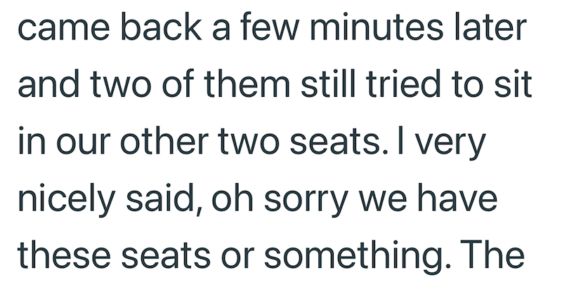 came back a few minutes later and two of them still tried to sit in our other two seats. I very nicely said, oh sorry we have these seats or something. The