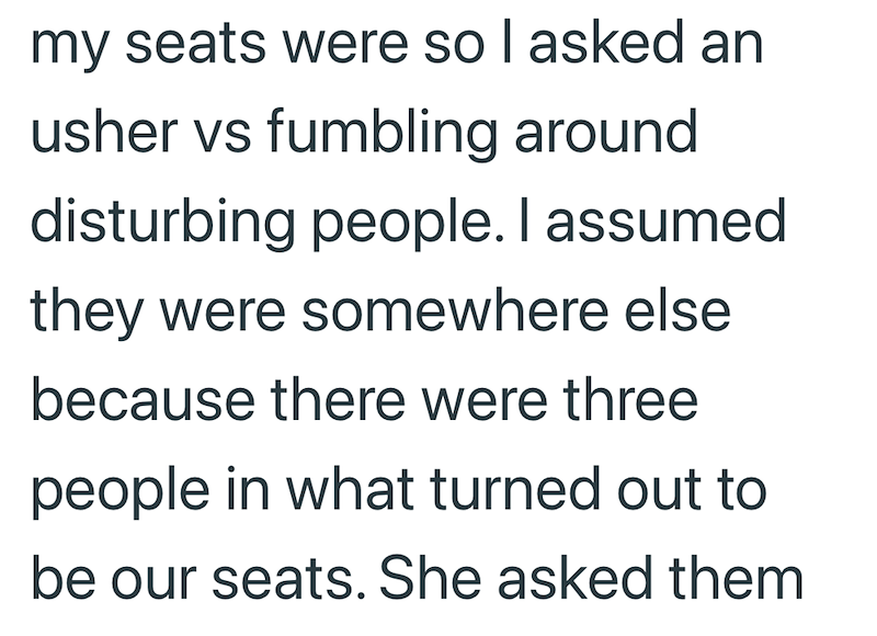 my seats were so I asked an usher vs fumbling around disturbing people. I assumed they were somewhere else because there were three people in what turned out to be our seats. She asked them