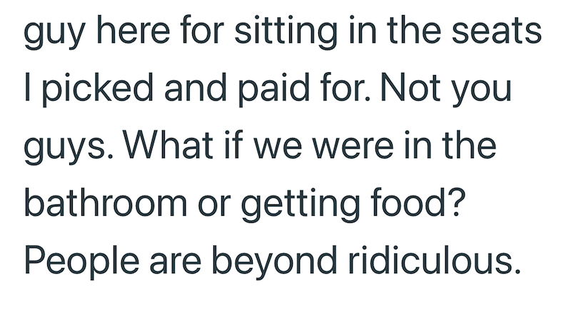 guy here for sitting in the seats I picked and paid for. Not you guys. What if we were in the bathroom or getting food? People are beyond ridiculous.
