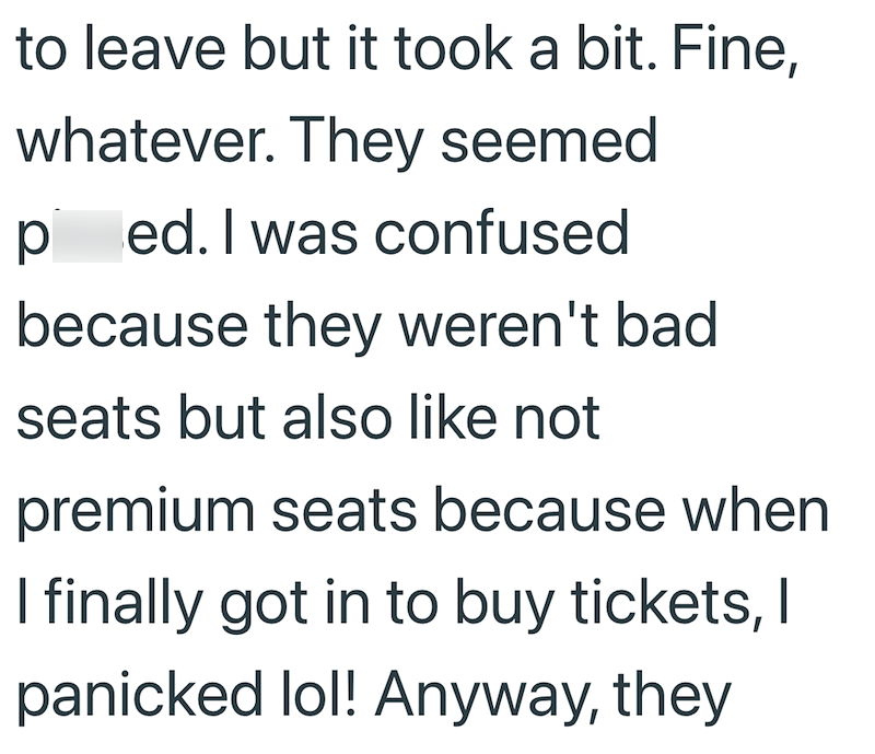 to leave but it took a bit. Fine, whatever. They seemed ped. I was confused because they weren't bad seats but also like not premium seats because when I finally got in to buy tickets, I panicked lol! Anyway, they