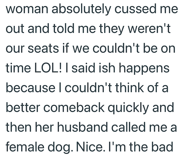 woman absolutely cussed me out and told me they weren't our seats if we couldn't be on time LOL! I said ish happens because I couldn't think of a better comeback quickly and then her husband called me a female dog. Nice. I'm the bad
