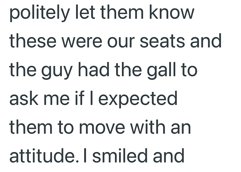 politely let them know these were our seats and the guy had the gall to ask me if I expected them to move with an attitude. I smiled and