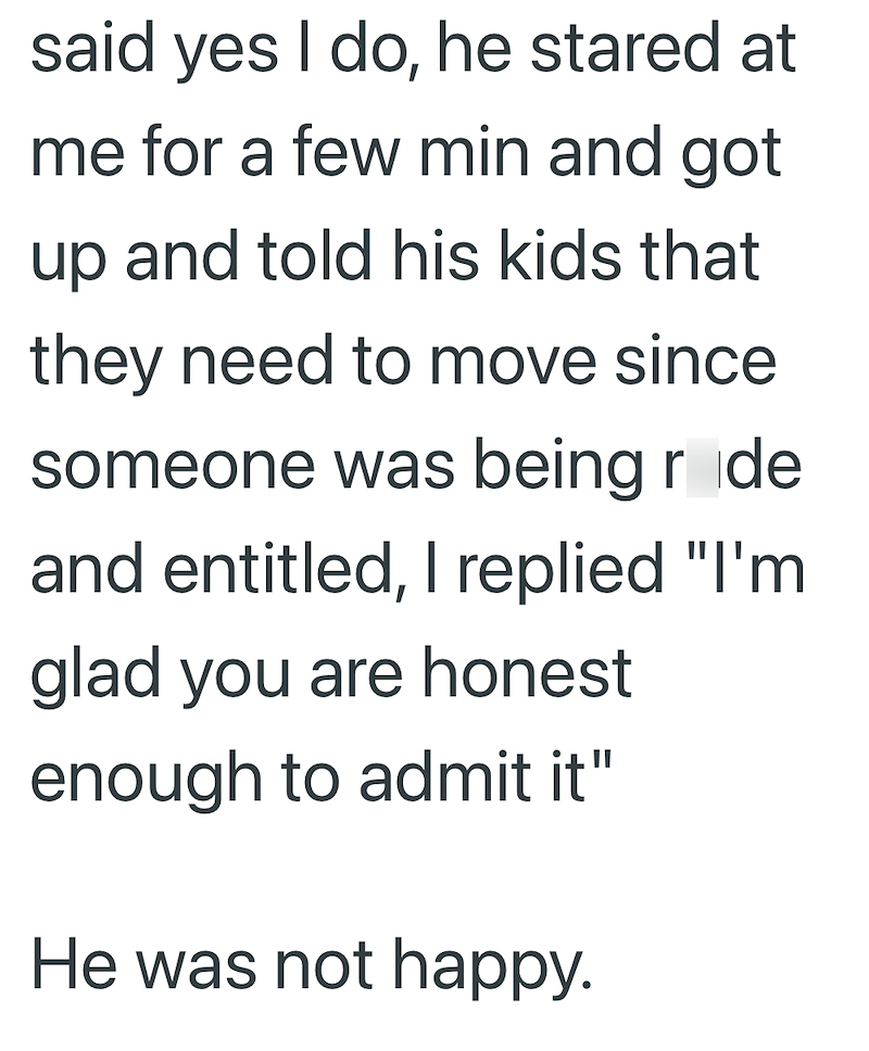 said yes I do, he stared at me for a few min and got up and told his kids that they need to move since someone was being røde and entitled, I replied "I'm glad you are honest enough to admit it" He was not happy.