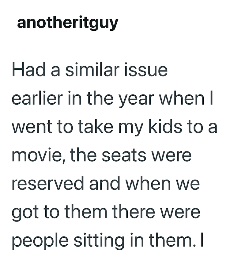 anotheritguy Had a similar issue earlier in the year when I went to take my kids to a movie, the seats were reserved and when we got to them there were people sitting in them. I