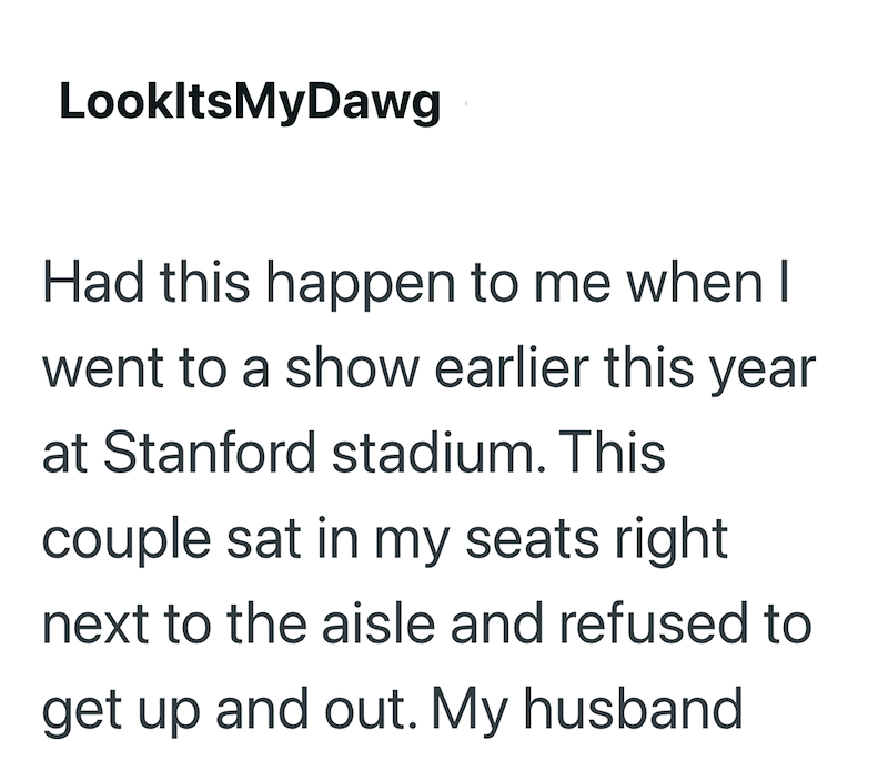 LookItsMyDawg Had this happen to me when I went to a show earlier this year at Stanford stadium. This couple sat in my seats right next to the aisle and refused to get up and out. My husband