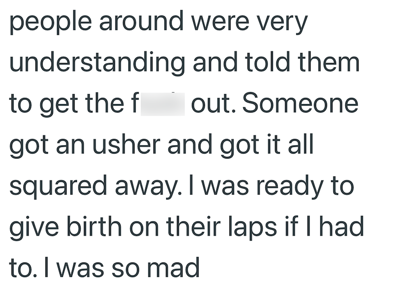 people around were very understanding and told them to get the out. Someone got an usher and got it all squared away. I was ready to give birth on their laps if I had to. I was so mad