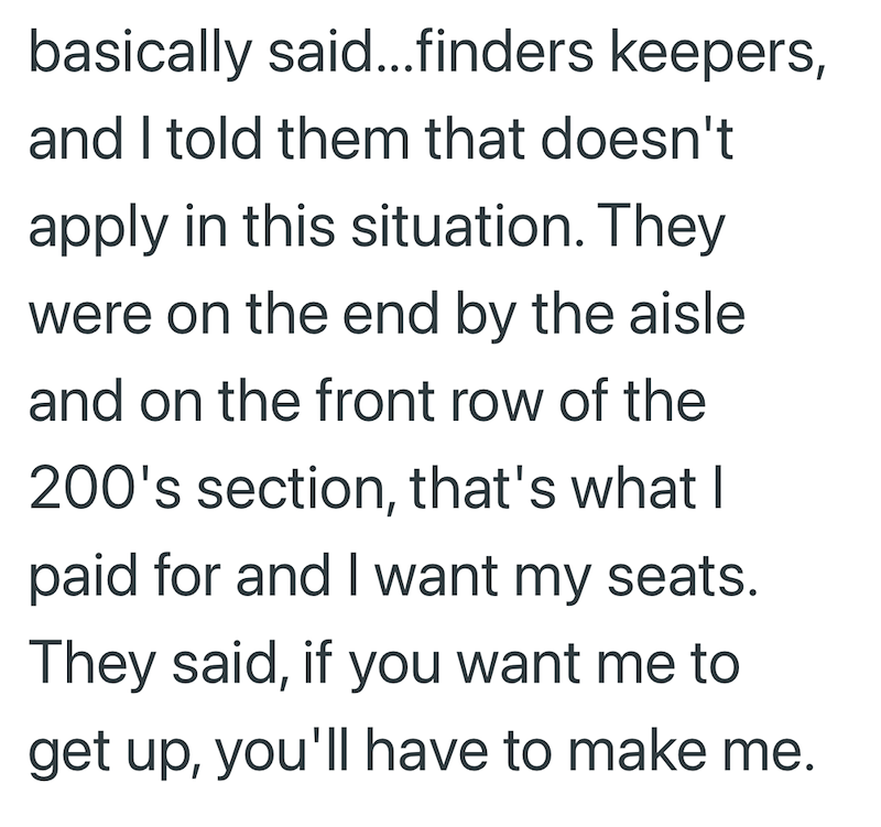 basically said...finders keepers, and I told them that doesn't apply in this situation. They were on the end by the aisle and on the front row of the 200's section, that's what I paid for and I want my seats. They said, if you want me to get up, you'll have to make me.