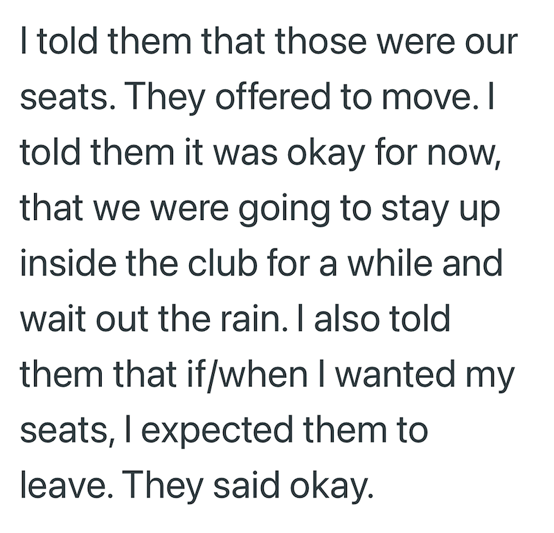 I told them that those were our seats. They offered to move. I told them it was okay for now, that we were going to stay up inside the club for a while and wait out the rain. I also told them that if/when I wanted my seats, I expected them to leave. They said okay.