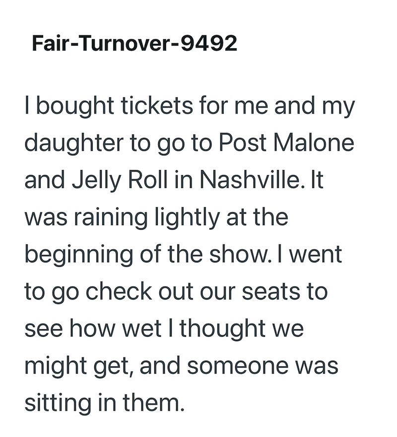 Fair-Turnover-9492 I bought tickets for me and my daughter to go to Post Malone and Jelly Roll in Nashville. It was raining lightly at the beginning of the show. I went to go check out our seats to see how wet I thought we might get, and someone was sitting in them.