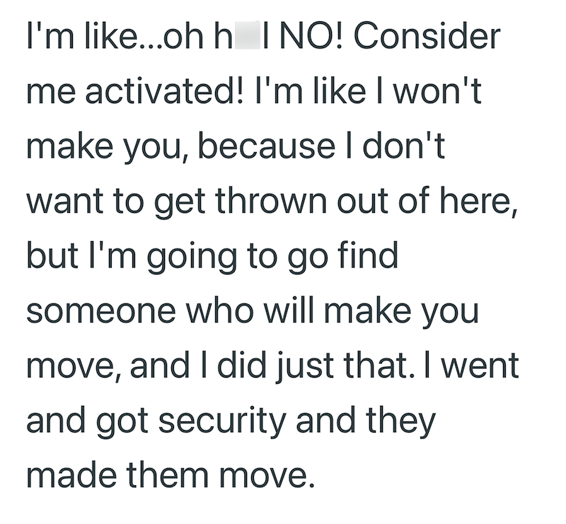 I'm like...ohh I NO! Consider me activated! I'm like I won't make you, because I don't want to get thrown out of here, but I'm going to go find someone who will make you move, and I did just that. I went and got security and they made them move.